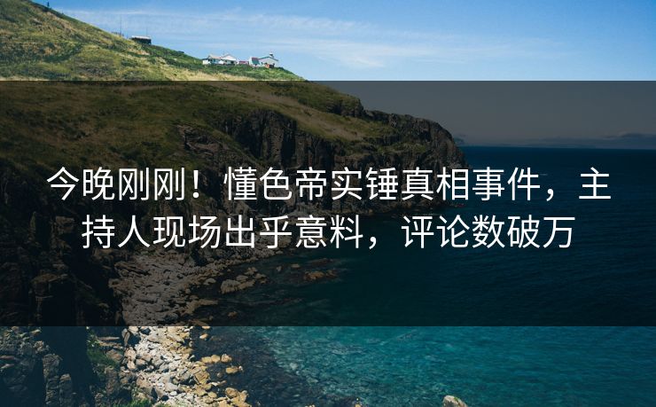 今晚刚刚！懂色帝实锤真相事件，主持人现场出乎意料，评论数破万