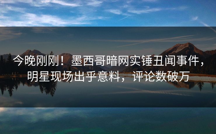 今晚刚刚！墨西哥暗网实锤丑闻事件，明星现场出乎意料，评论数破万