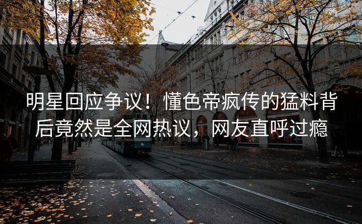 明星回应争议！懂色帝疯传的猛料背后竟然是全网热议，网友直呼过瘾