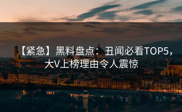 【紧急】黑料盘点：丑闻必看TOP5，大V上榜理由令人震惊