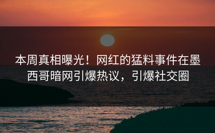 本周真相曝光！网红的猛料事件在墨西哥暗网引爆热议，引爆社交圈