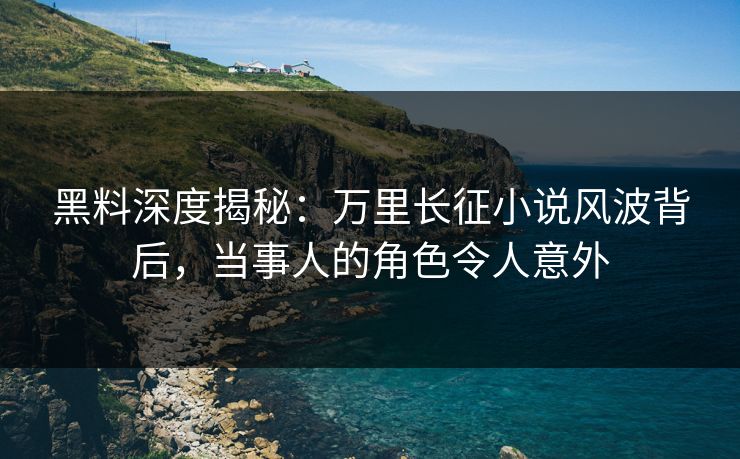 黑料深度揭秘：万里长征小说风波背后，当事人的角色令人意外