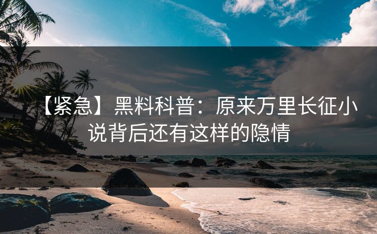 【紧急】黑料科普：原来万里长征小说背后还有这样的隐情