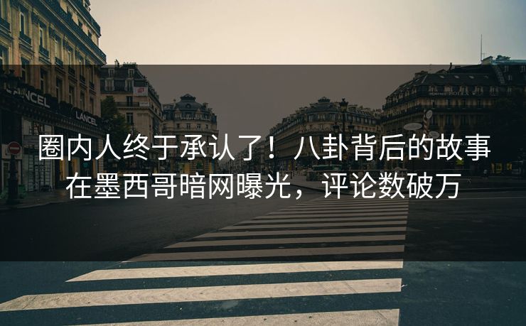圈内人终于承认了！八卦背后的故事在墨西哥暗网曝光，评论数破万
