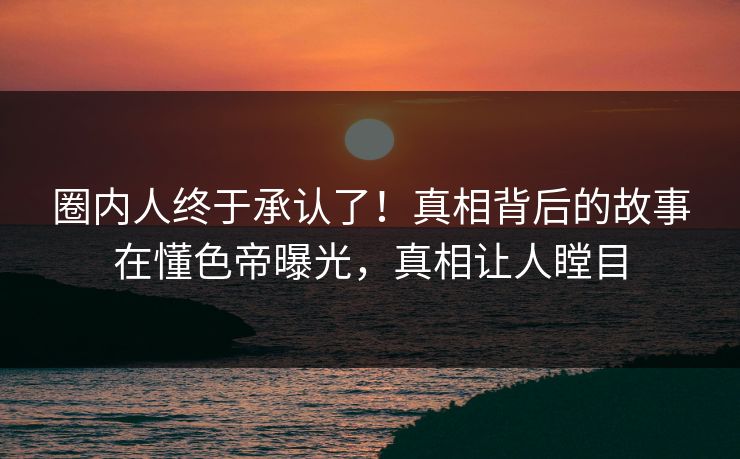 圈内人终于承认了！真相背后的故事在懂色帝曝光，真相让人瞠目