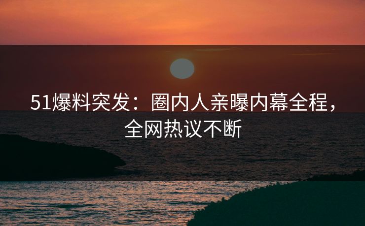 51爆料突发：圈内人亲曝内幕全程，全网热议不断
