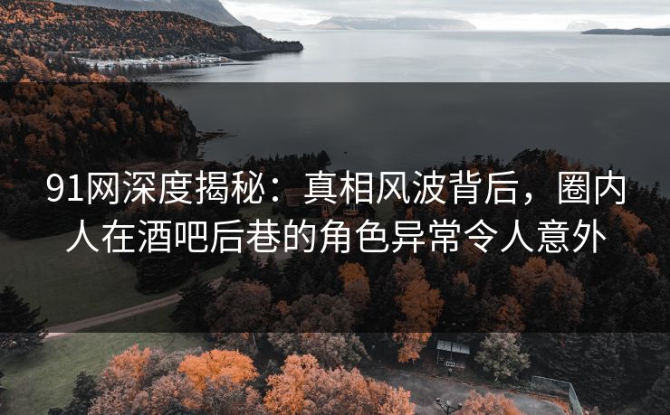 91网深度揭秘：真相风波背后，圈内人在酒吧后巷的角色异常令人意外