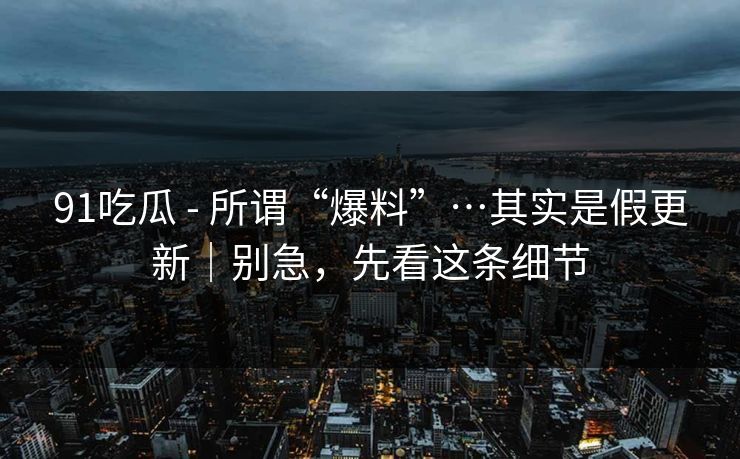 91吃瓜 - 所谓“爆料”…其实是假更新｜别急，先看这条细节