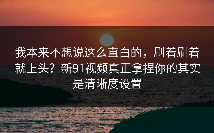 我本来不想说这么直白的，刷着刷着就上头？新91视频真正拿捏你的其实是清晰度设置