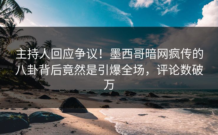 主持人回应争议！墨西哥暗网疯传的八卦背后竟然是引爆全场，评论数破万