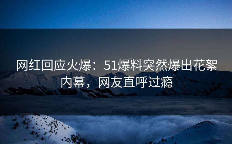 网红回应火爆：51爆料突然爆出花絮内幕，网友直呼过瘾