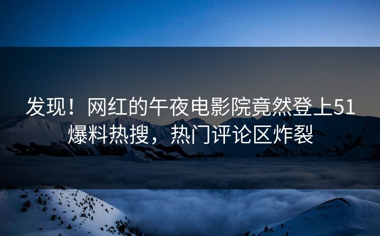 发现！网红的午夜电影院竟然登上51爆料热搜，热门评论区炸裂