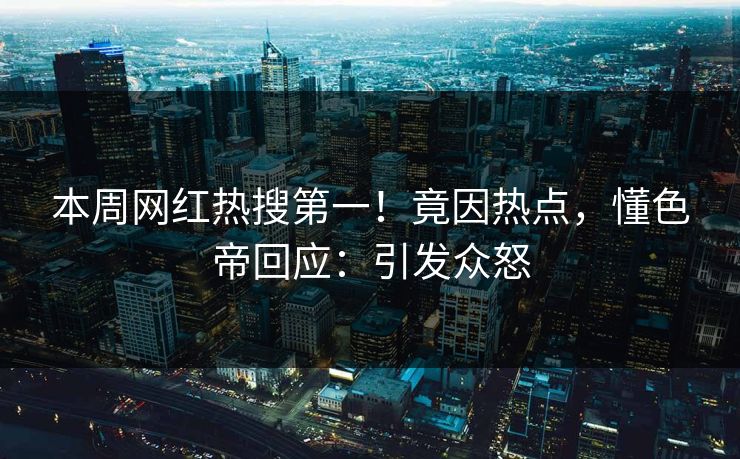 本周网红热搜第一！竟因热点，懂色帝回应：引发众怒