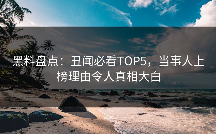 黑料盘点：丑闻必看TOP5，当事人上榜理由令人真相大白