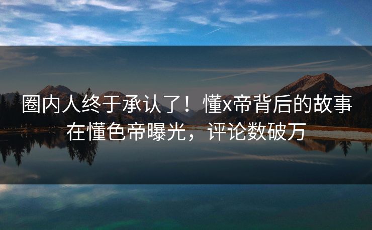圈内人终于承认了！懂x帝背后的故事在懂色帝曝光，评论数破万