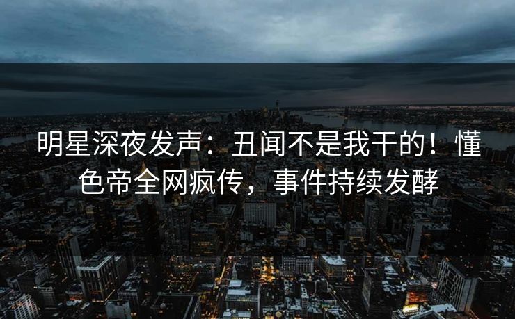 明星深夜发声：丑闻不是我干的！懂色帝全网疯传，事件持续发酵