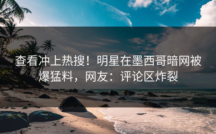 查看冲上热搜！明星在墨西哥暗网被爆猛料，网友：评论区炸裂