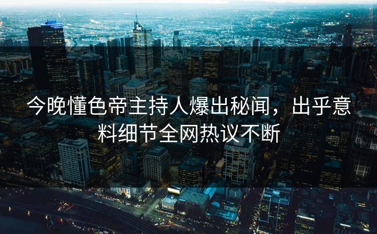 今晚懂色帝主持人爆出秘闻，出乎意料细节全网热议不断