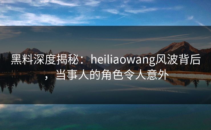 黑料深度揭秘：heiliaowang风波背后，当事人的角色令人意外
