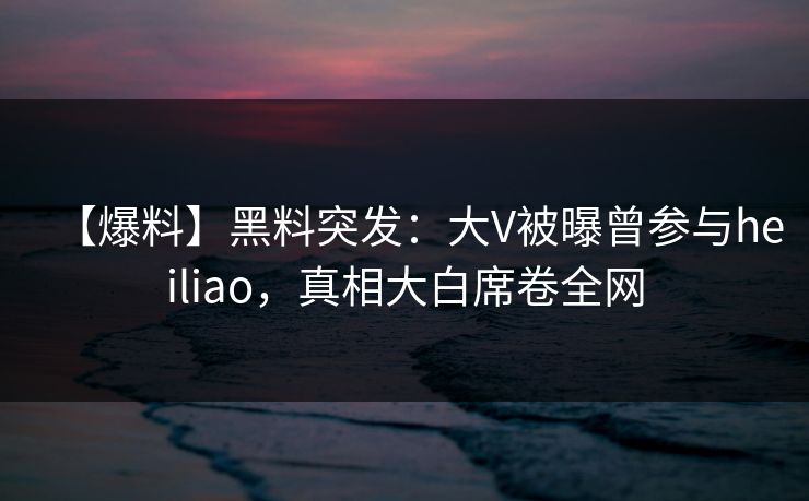 【爆料】黑料突发：大V被曝曾参与heiliao，真相大白席卷全网