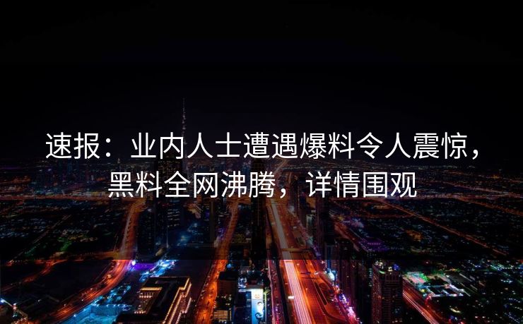 速报：业内人士遭遇爆料令人震惊，黑料全网沸腾，详情围观