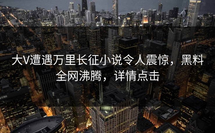 大V遭遇万里长征小说令人震惊，黑料全网沸腾，详情点击