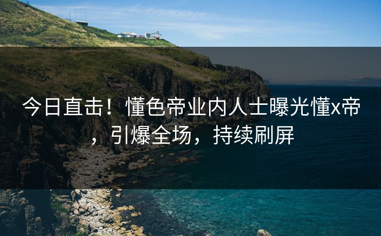 今日直击！懂色帝业内人士曝光懂x帝，引爆全场，持续刷屏
