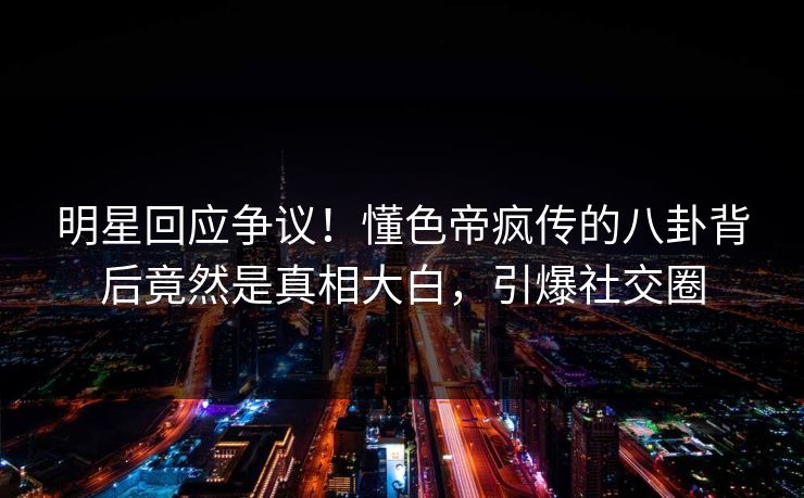 明星回应争议！懂色帝疯传的八卦背后竟然是真相大白，引爆社交圈