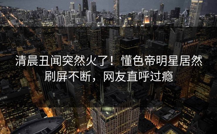 清晨丑闻突然火了！懂色帝明星居然刷屏不断，网友直呼过瘾