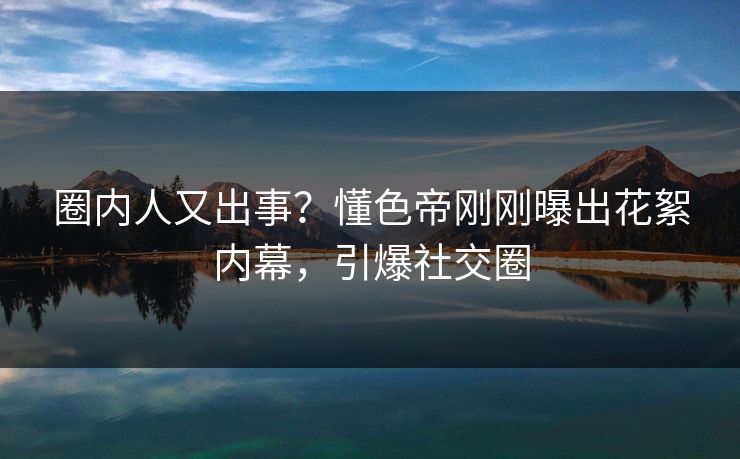 圈内人又出事？懂色帝刚刚曝出花絮内幕，引爆社交圈
