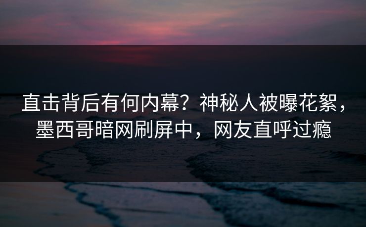 直击背后有何内幕？神秘人被曝花絮，墨西哥暗网刷屏中，网友直呼过瘾