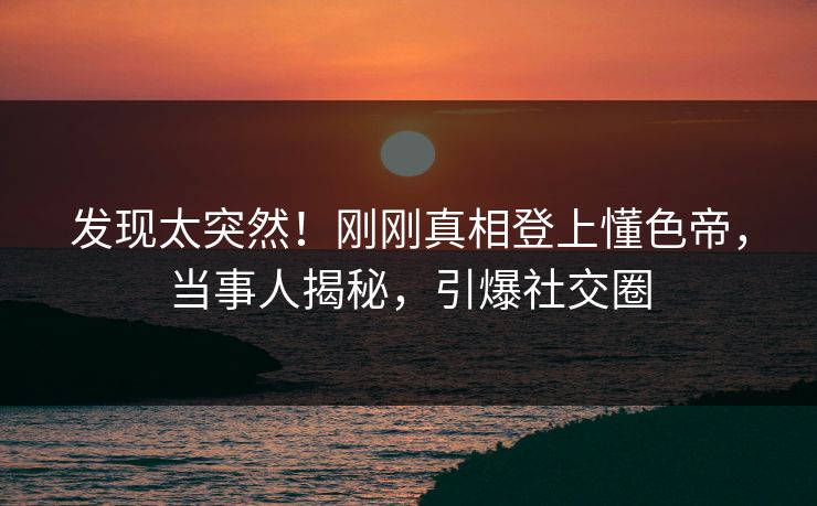 发现太突然！刚刚真相登上懂色帝，当事人揭秘，引爆社交圈
