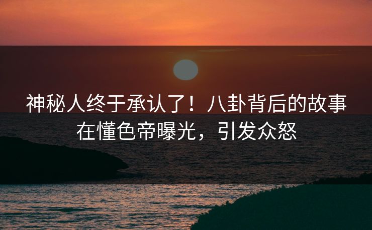 神秘人终于承认了！八卦背后的故事在懂色帝曝光，引发众怒