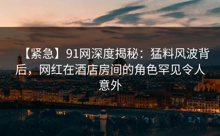【紧急】91网深度揭秘：猛料风波背后，网红在酒店房间的角色罕见令人意外