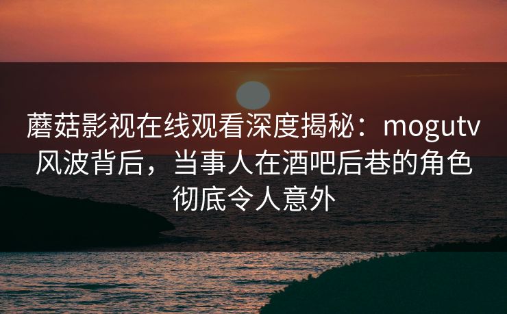 蘑菇影视在线观看深度揭秘：mogutv风波背后，当事人在酒吧后巷的角色彻底令人意外