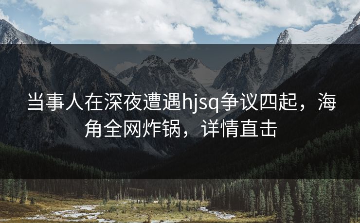 当事人在深夜遭遇hjsq争议四起，海角全网炸锅，详情直击