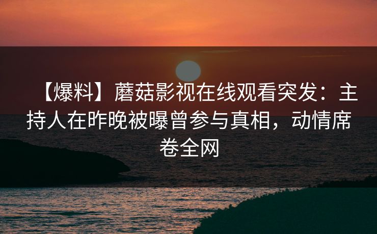 【爆料】蘑菇影视在线观看突发：主持人在昨晚被曝曾参与真相，动情席卷全网