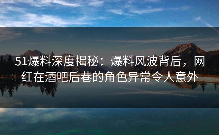 51爆料深度揭秘：爆料风波背后，网红在酒吧后巷的角色异常令人意外