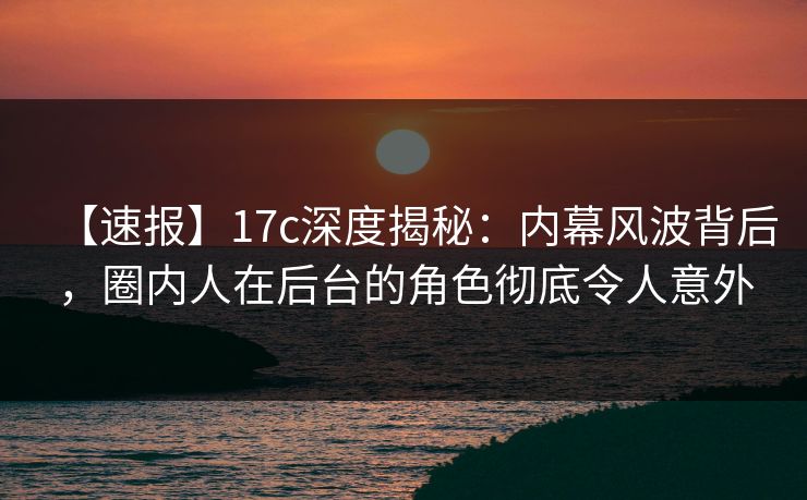 【速报】17c深度揭秘：内幕风波背后，圈内人在后台的角色彻底令人意外