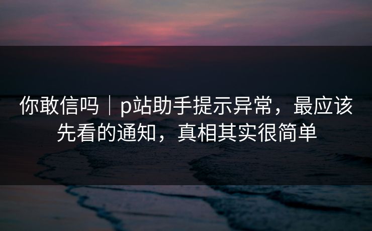 你敢信吗｜p站助手提示异常，最应该先看的通知，真相其实很简单