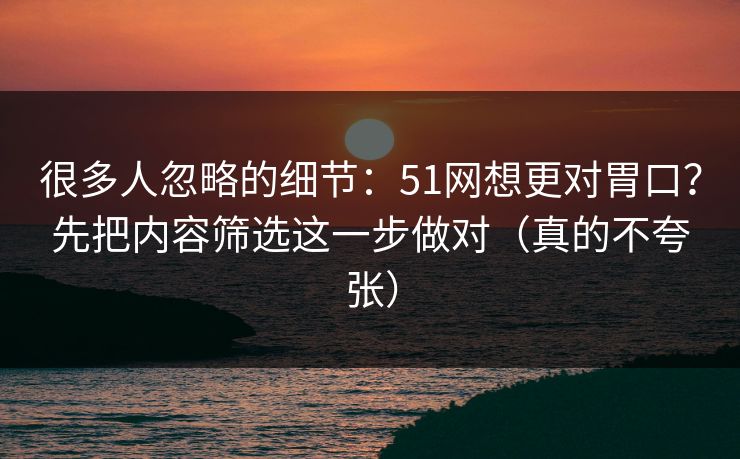 很多人忽略的细节：51网想更对胃口？先把内容筛选这一步做对（真的不夸张）