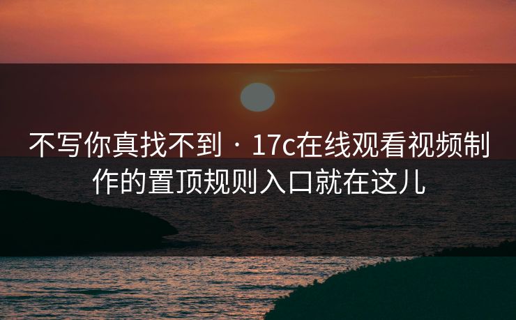 不写你真找不到 · 17c在线观看视频制作的置顶规则入口就在这儿