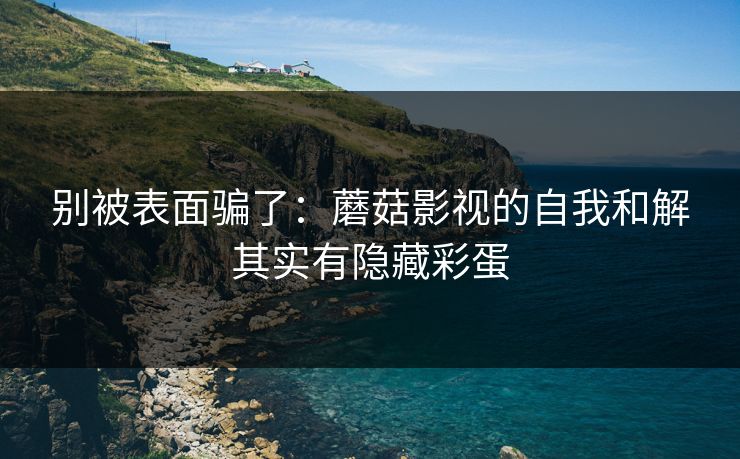 别被表面骗了：蘑菇影视的自我和解其实有隐藏彩蛋