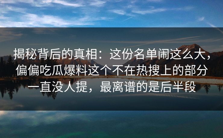 揭秘背后的真相：这份名单闹这么大，偏偏吃瓜爆料这个不在热搜上的部分一直没人提，最离谱的是后半段